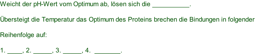 Weicht der pH-Wert vom Optimum ab, lösen sich die __________.    Übersteigt die Temperatur das Optimum des Proteins brechen die Bindungen in folgender      Reihenfolge auf:    1. ____, 2. _____, 3. _____, 4.  _______.