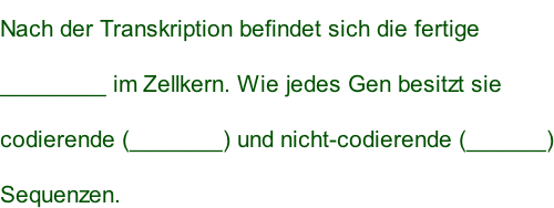 Nach der Transkription befindet sich die fertige  ________ im Zellkern. Wie jedes Gen besitzt sie codierende (_______) und nicht-codierende (______) Sequenzen.