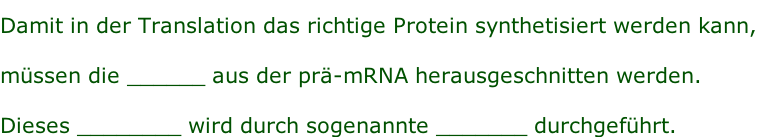 Damit in der Translation das richtige Protein synthetisiert werden kann,  müssen die ______ aus der prä-mRNA herausgeschnitten werden.  Dieses ________ wird durch sogenannte _______ durchgeführt.