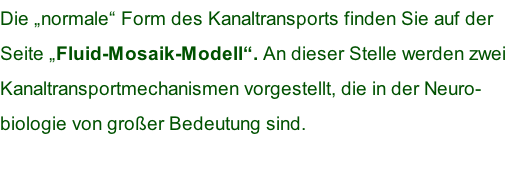 Die „normale“ Form des Kanaltransports finden Sie auf der  Seite „Fluid-Mosaik-Modell“. An dieser Stelle werden zwei  Kanaltransportmechanismen vorgestellt, die in der Neuro- biologie von großer Bedeutung sind.