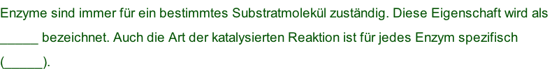 Enzyme sind immer für ein bestimmtes Substratmolekül zuständig. Diese Eigenschaft wird als  _____ bezeichnet. Auch die Art der katalysierten Reaktion ist für jedes Enzym spezifisch  (_____).