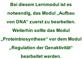 Bei diesem Lernmodul ist es  notwendig, das Modul „Aufbau von DNA“ zuerst zu bearbeiten.  Weiterhin sollte das Modul  „Proteinbiosynthese“ vor dem Modul  „Regulation der Genaktivität“ bearbeitet werden.